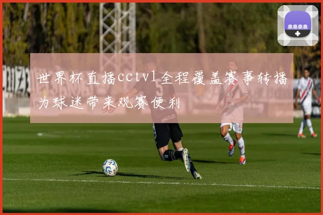 世界杯直播cctv1全程覆盖赛事转播为球迷带来观赛便利