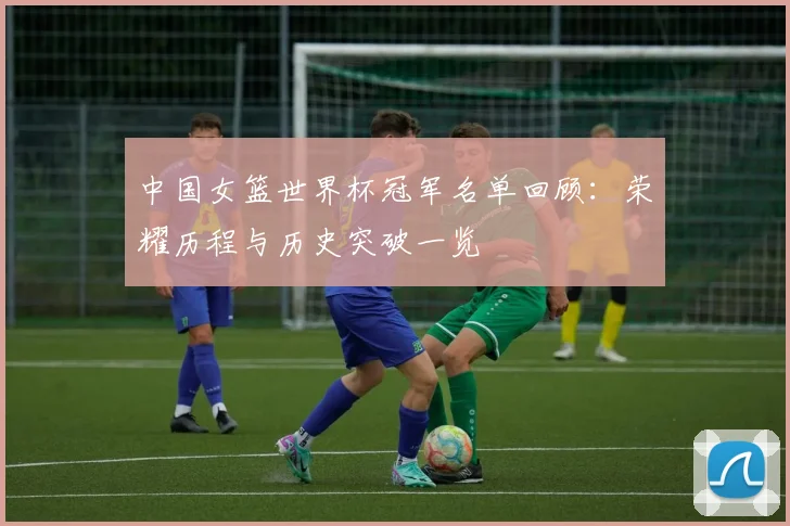 中国女篮世界杯冠军名单回顾:荣耀历程与历史突破一览