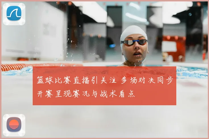 篮球比赛直播引关注 多场对决同步开赛呈现赛况与战术看点