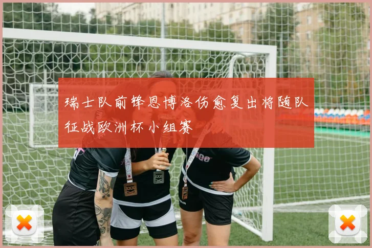 瑞士队前锋恩博洛伤愈复出将随队征战欧洲杯小组赛