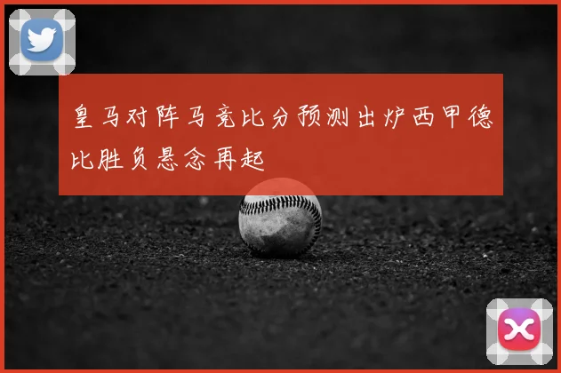 皇马对阵马竞比分预测出炉西甲德比胜负悬念再起