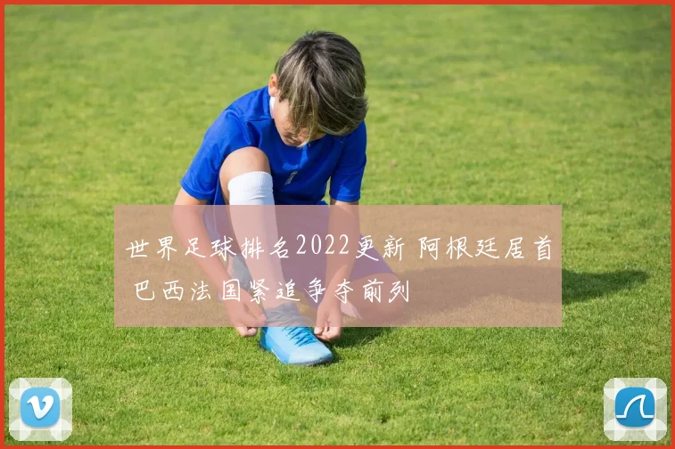 世界足球排名2022更新 阿根廷居首 巴西法国紧追争夺前列