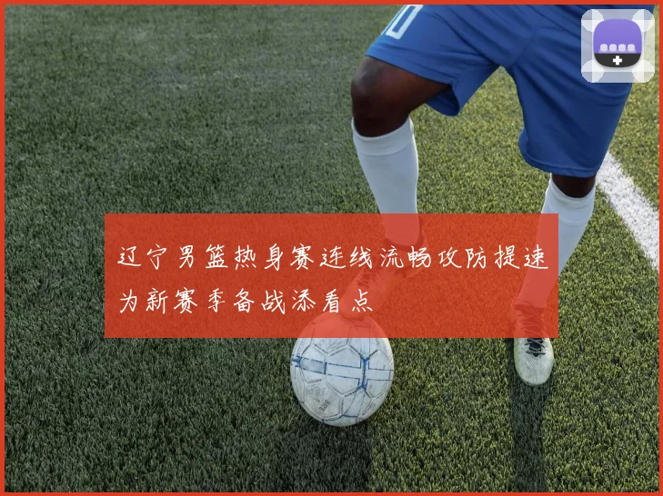 辽宁男篮热身赛连线流畅攻防提速为新赛季备战添看点