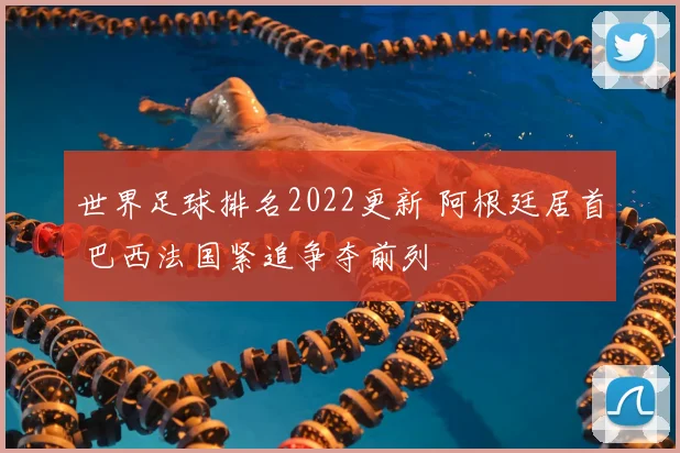 世界足球排名2022更新 阿根廷居首 巴西法国紧追争夺前列