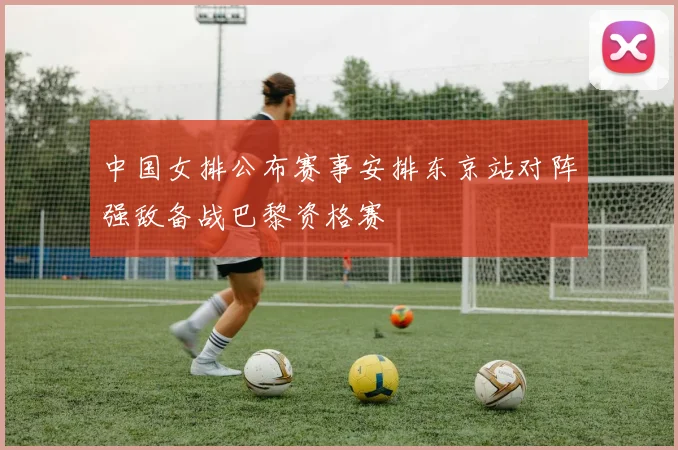 中国女排公布赛事安排东京站对阵强敌备战巴黎资格赛