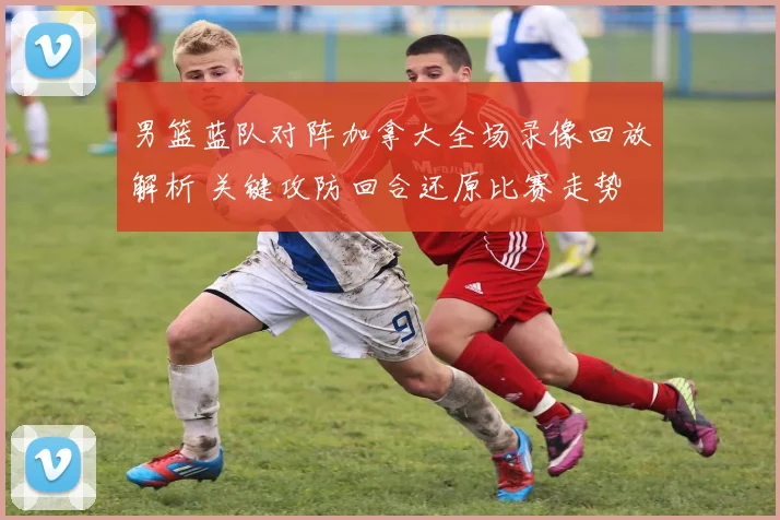 男篮蓝队对阵加拿大全场录像回放解析 关键攻防回合还原比赛走势