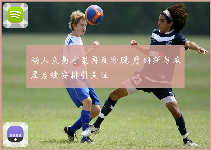 湖人交易方案再度浮现 詹姆斯与浓眉后续安排引关注