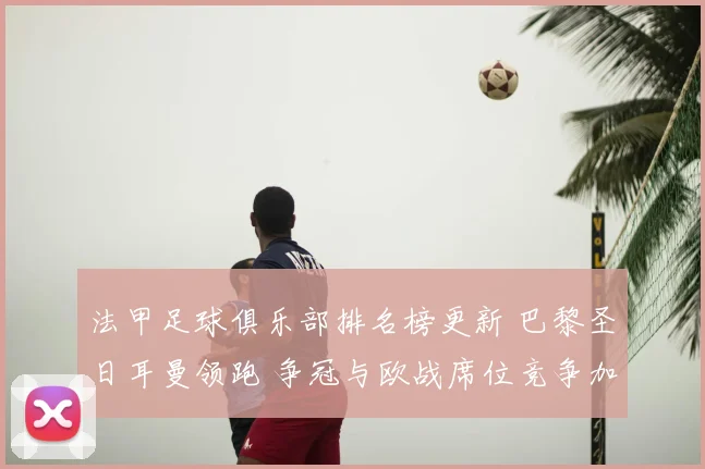 法甲足球俱乐部排名榜更新 巴黎圣日耳曼领跑 争冠与欧战席位竞争加剧