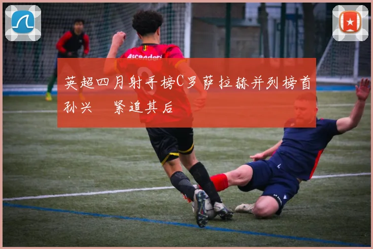 英超四月射手榜C罗萨拉赫并列榜首孙兴慜紧追其后