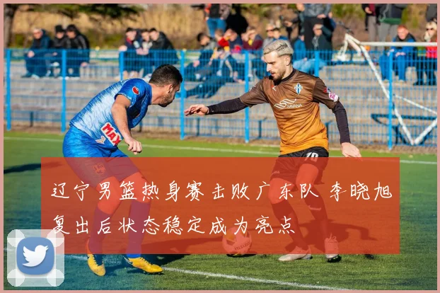 辽宁男篮热身赛击败广东队 李晓旭复出后状态稳定成为亮点