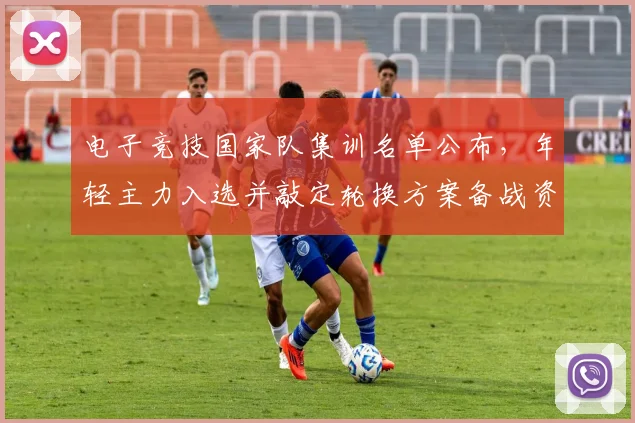 电子竞技国家队集训名单公布，年轻主力入选并敲定轮换方案备战资格赛