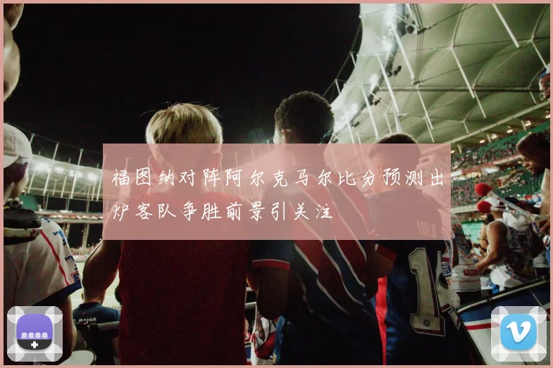 福图纳对阵阿尔克马尔比分预测出炉客队争胜前景引关注