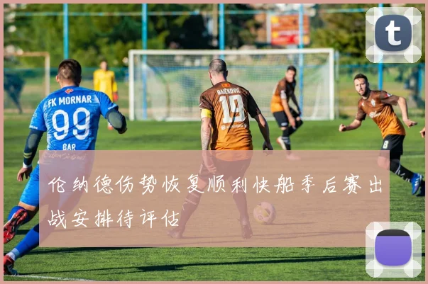 伦纳德伤势恢复顺利快船季后赛出战安排待评估