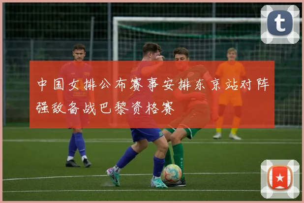 中国女排公布赛事安排东京站对阵强敌备战巴黎资格赛