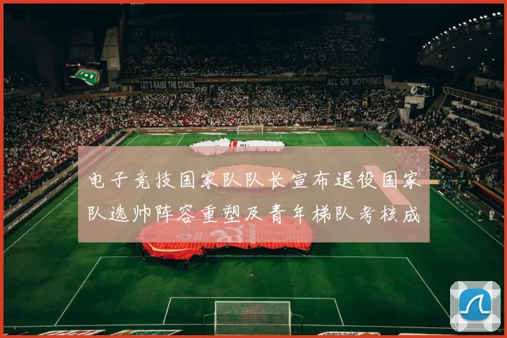 电子竞技国家队队长宣布退役国家队选帅阵容重塑及青年梯队考核成看点