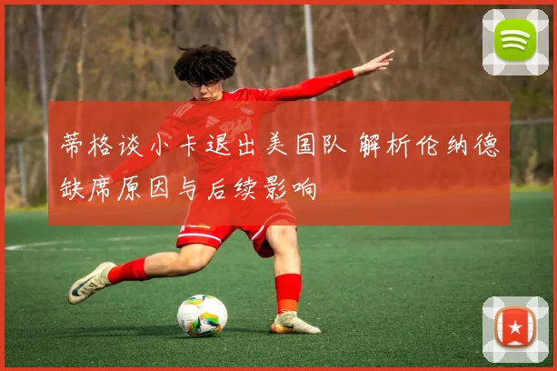 蒂格谈小卡退出美国队 解析伦纳德缺席原因与后续影响