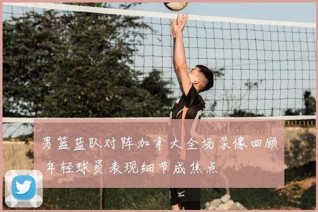 男篮蓝队对阵加拿大全场录像回顾 年轻球员表现细节成焦点