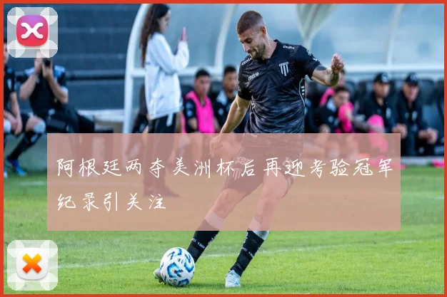 阿根廷两夺美洲杯后再迎考验冠军纪录引关注