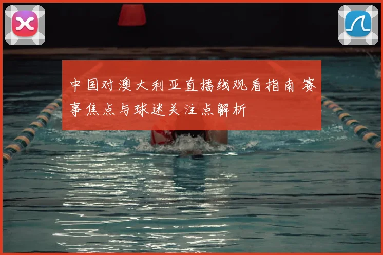 中国对澳大利亚直播线观看指南 赛事焦点与球迷关注点解析