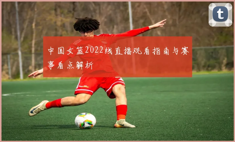 中国女篮2022线直播观看指南与赛事看点解析