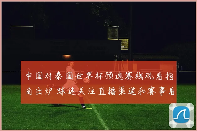 中国对泰国世界杯预选赛线观看指南出炉 球迷关注直播渠道和赛事看点