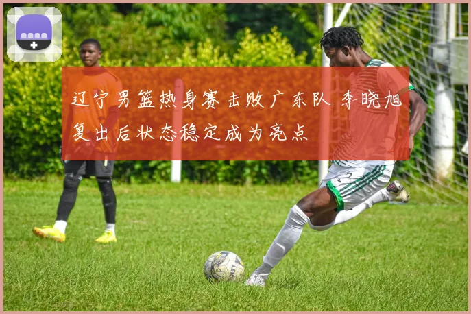辽宁男篮热身赛击败广东队 李晓旭复出后状态稳定成为亮点