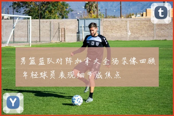 男篮蓝队对阵加拿大全场录像回顾 年轻球员表现细节成焦点