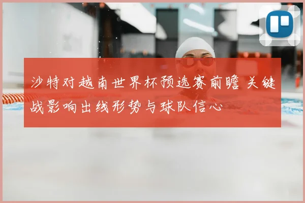 沙特对越南世界杯预选赛前瞻 关键战影响出线形势与球队信心