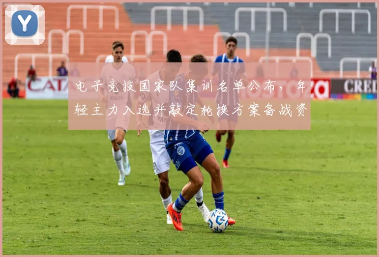 电子竞技国家队集训名单公布,年轻主力入选并敲定轮换方案备战资格赛