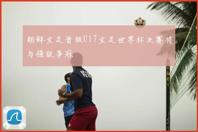 朝鲜女足晋级U17女足世界杯决赛将与强敌争冠