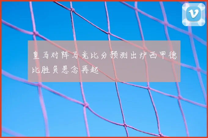 皇马对阵马竞比分预测出炉西甲德比胜负悬念再起
