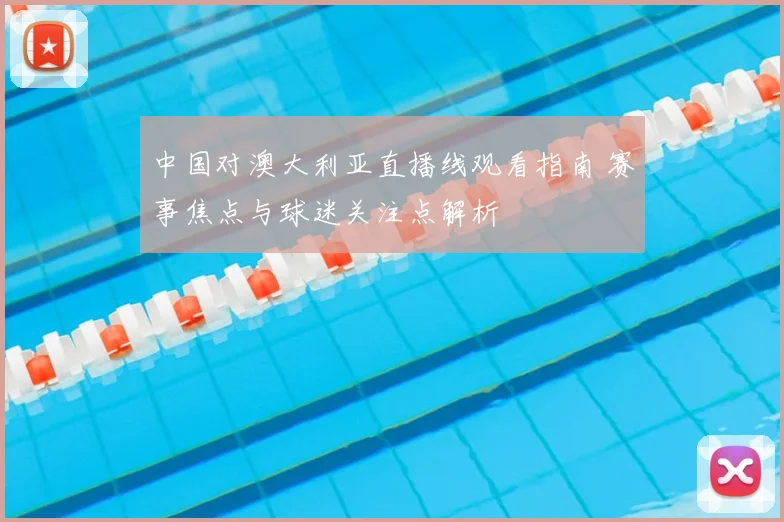 中国对澳大利亚直播线观看指南 赛事焦点与球迷关注点解析