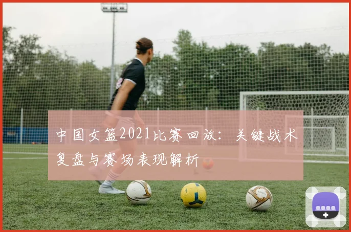 中国女篮2021比赛回放：关键战术复盘与赛场表现解析